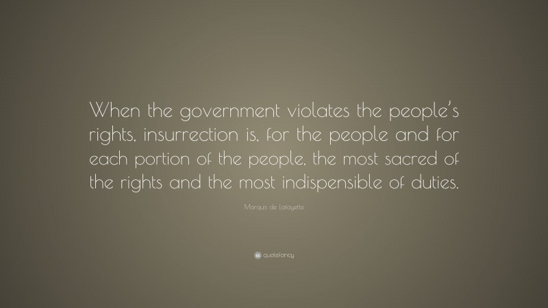 Marquis de Lafayette Quote: “When the government violates the people’s rights, insurrection is, for the people and for each portion of the people, the most sacred of the rights and the most indispensible of duties.”