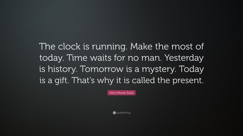 Alice Morse Earle Quote: “The clock is running. Make the most of today. Time waits for no man. Yesterday is history. Tomorrow is a mystery. Today is a gift. That’s why it is called the present.”
