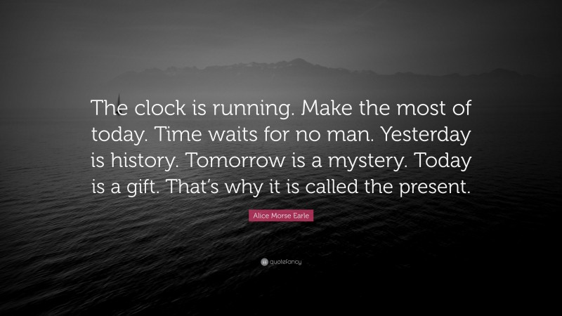 Alice Morse Earle Quote: “The clock is running. Make the most of today. Time waits for no man. Yesterday is history. Tomorrow is a mystery. Today is a gift. That’s why it is called the present.”