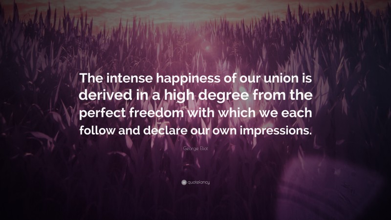 George Eliot Quote: “The intense happiness of our union is derived in a high degree from the perfect freedom with which we each follow and declare our own impressions.”