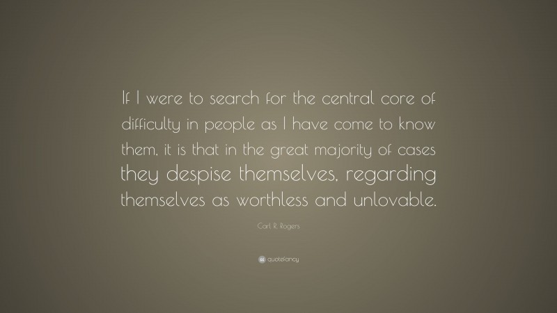 Carl R. Rogers Quote: “If I were to search for the central core of difficulty in people as I have come to know them, it is that in the great majority of cases they despise themselves, regarding themselves as worthless and unlovable.”