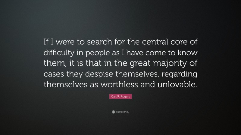Carl R. Rogers Quote: “If I were to search for the central core of difficulty in people as I have come to know them, it is that in the great majority of cases they despise themselves, regarding themselves as worthless and unlovable.”