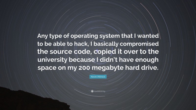 Kevin Mitnick Quote: “Any type of operating system that I wanted to be able to hack, I basically compromised the source code, copied it over to the university because I didn’t have enough space on my 200 megabyte hard drive.”