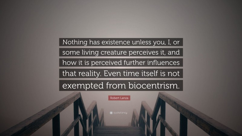 Robert Lanza Quote: “Nothing has existence unless you, I, or some living creature perceives it, and how it is perceived further influences that reality. Even time itself is not exempted from biocentrism.”