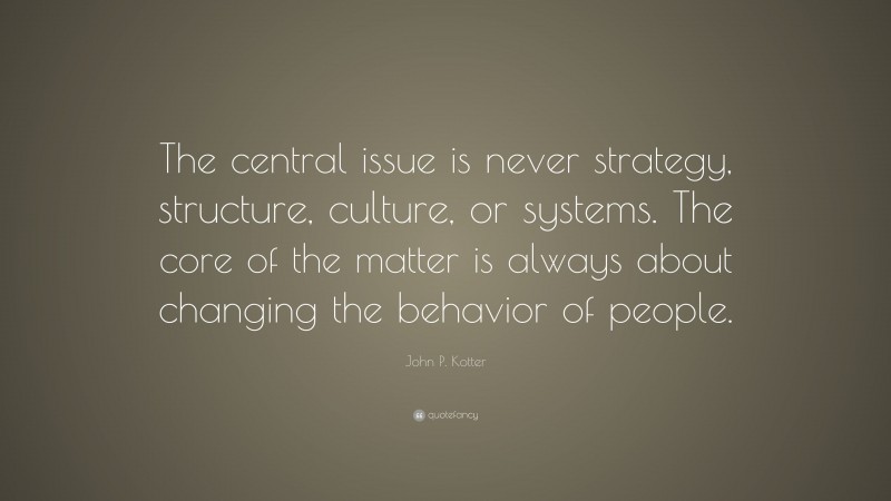 John P. Kotter Quote: “The central issue is never strategy, structure, culture, or systems. The core of the matter is always about changing the behavior of people.”