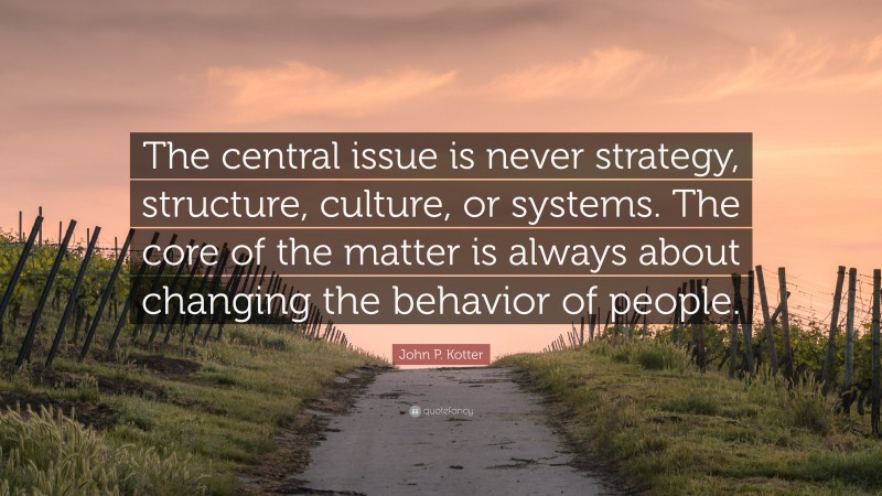 John P. Kotter Quote: “The central issue is never strategy, structure, culture, or systems. The core of the matter is always about changing the behavior of people.”