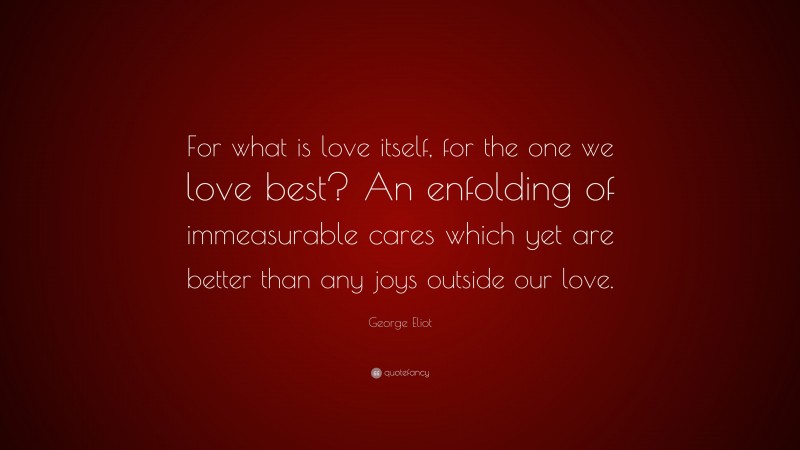 George Eliot Quote: “For what is love itself, for the one we love best? An enfolding of immeasurable cares which yet are better than any joys outside our love.”