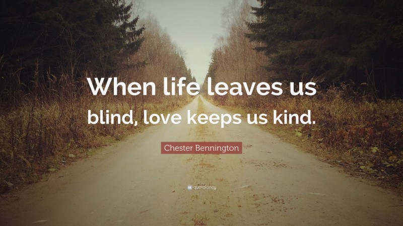 Chester Bennington Quote: “When life leaves us blind, love keeps us kind.”