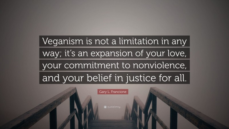 Gary L. Francione Quote: “Veganism is not a limitation in any way; it’s an expansion of your love, your commitment to nonviolence, and your belief in justice for all.”