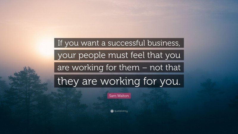 Sam Walton Quote: “If you want a successful business, your people must feel that you are working for them – not that they are working for you.”