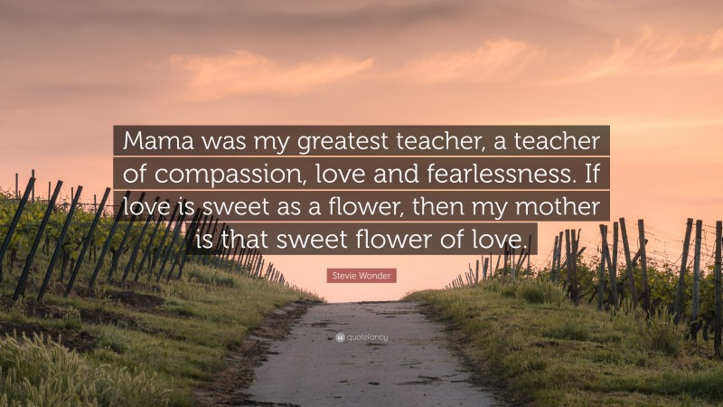 Stevie Wonder Quote: “Mama was my greatest teacher, a teacher of compassion, love and fearlessness. If love is sweet as a flower, then my mother is that sweet flower of love.”