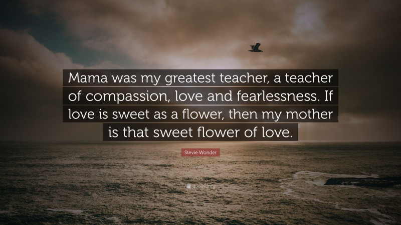 Stevie Wonder Quote: “Mama was my greatest teacher, a teacher of compassion, love and fearlessness. If love is sweet as a flower, then my mother is that sweet flower of love.”
