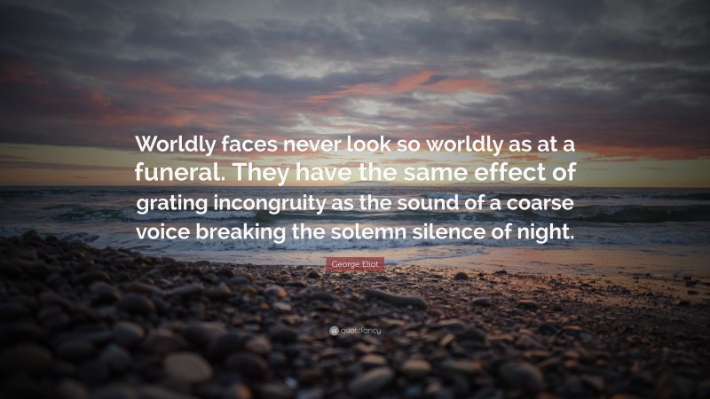 George Eliot Quote: “Worldly faces never look so worldly as at a funeral. They have the same effect of grating incongruity as the sound of a coarse voice breaking the solemn silence of night.”