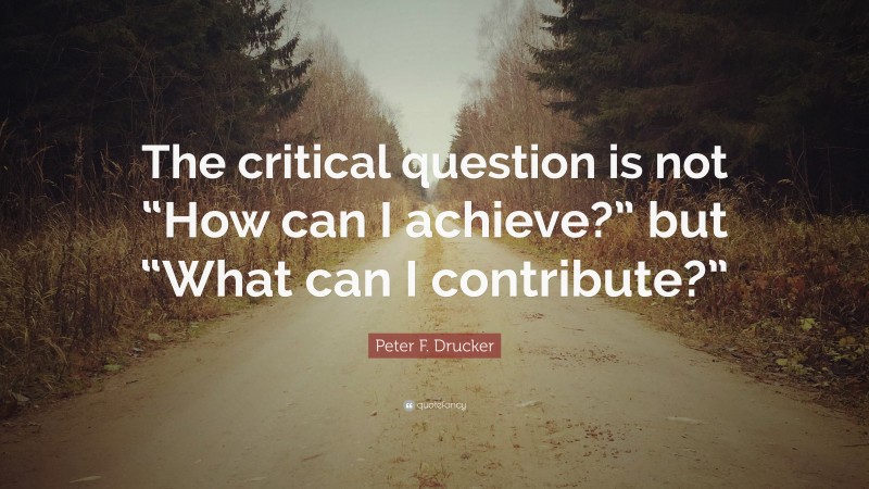 Peter F. Drucker Quote: “The critical question is not “How can I achieve?” but “What can I contribute?””