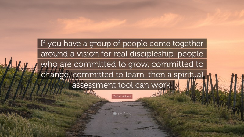 Dallas Willard Quote: “If you have a group of people come together around a vision for real discipleship, people who are committed to grow, committed to change, committed to learn, then a spiritual assessment tool can work.”