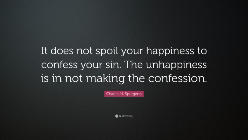 Charles H. Spurgeon Quote: “It does not spoil your happiness to confess your sin. The unhappiness is in not making the confession.”