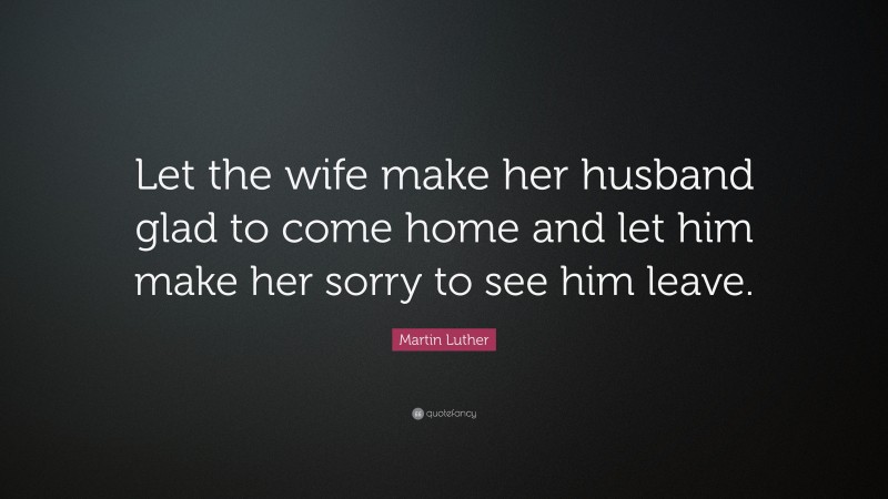 Martin Luther Quote: “Let the wife make her husband glad to come home and let him make her sorry to see him leave.”