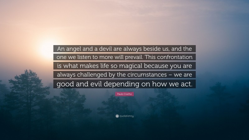 Paulo Coelho Quote: “An angel and a devil are always beside us, and the one we listen to more will prevail. This confrontation is what makes life so magical because you are always challenged by the circumstances – we are good and evil depending on how we act.”