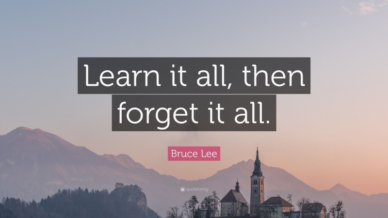 Bruce Lee Quote: “Learn it all, then forget it all.”