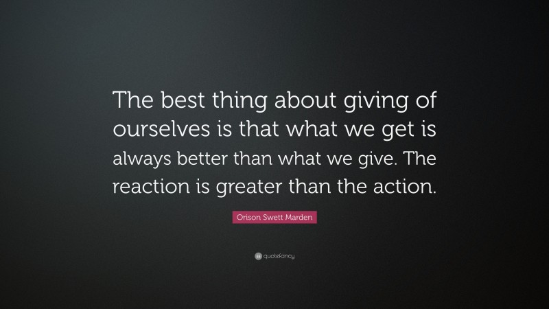 Orison Swett Marden Quote: “The best thing about giving of ourselves is that what we get is always better than what we give. The reaction is greater than the action.”