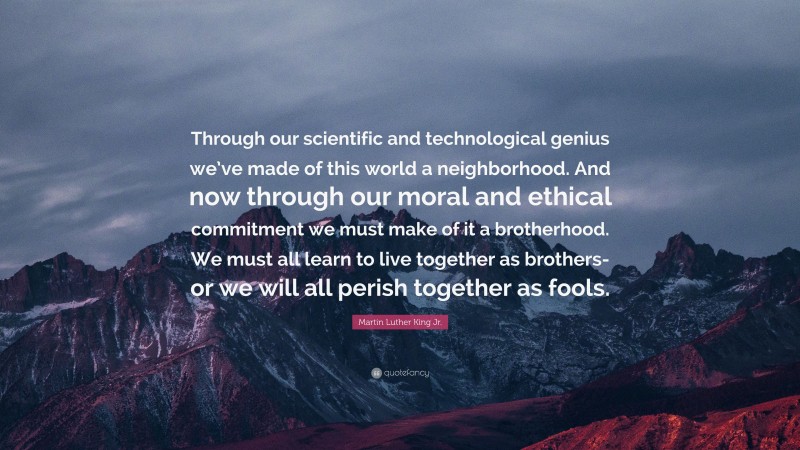 Martin Luther King Jr. Quote: “Through our scientific and technological genius we’ve made of this world a neighborhood. And now through our moral and ethical commitment we must make of it a brotherhood. We must all learn to live together as brothers-or we will all perish together as fools.”