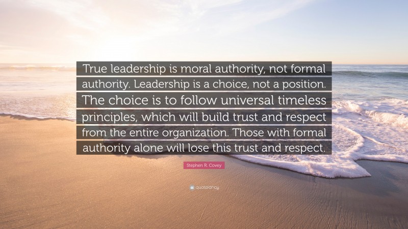 Stephen R. Covey Quote: “True leadership is moral authority, not formal authority. Leadership is a choice, not a position. The choice is to follow universal timeless principles, which will build trust and respect from the entire organization. Those with formal authority alone will lose this trust and respect.”