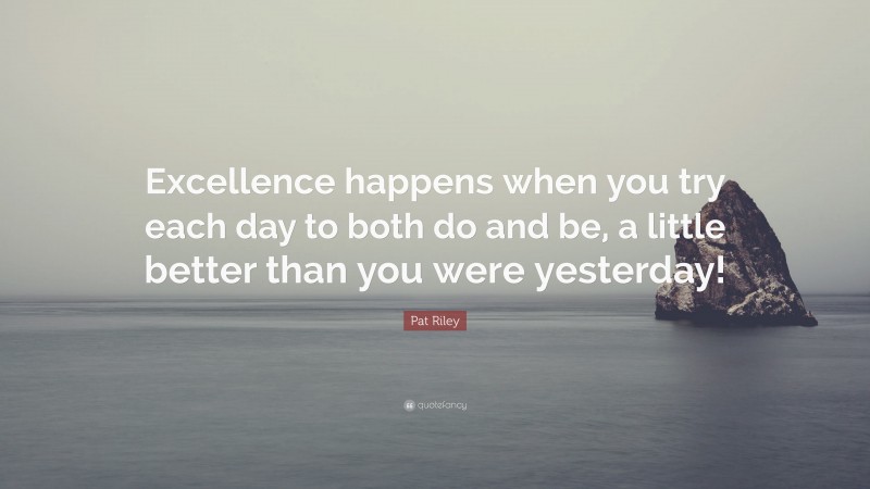 Pat Riley Quote: “Excellence happens when you try each day to both do and be, a little better than you were yesterday!”