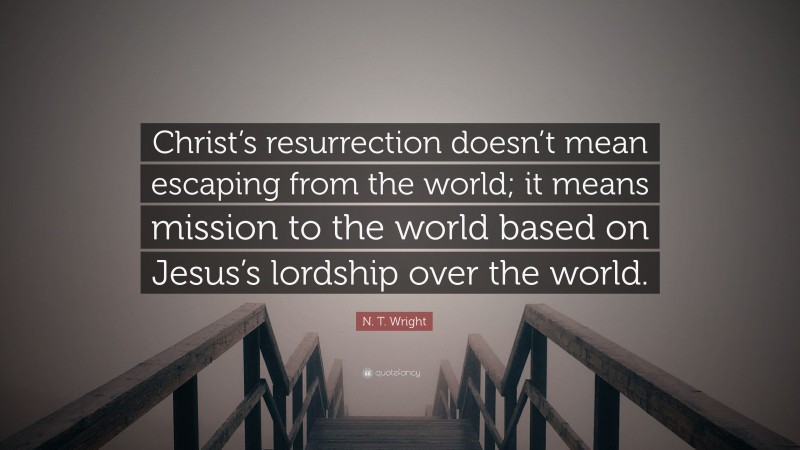 N. T. Wright Quote: “Christ’s resurrection doesn’t mean escaping from the world; it means mission to the world based on Jesus’s lordship over the world.”