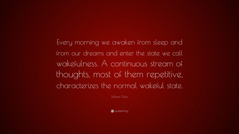 Eckhart Tolle Quote: “Every morning we awaken from sleep and from our dreams and enter the state we call wakefulness. A continuous stream of thoughts, most of them repetitive, characterizes the normal wakeful state.”