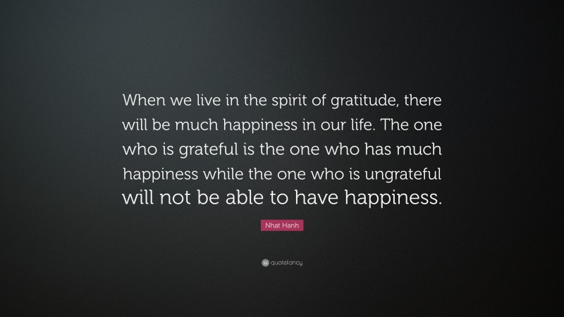 Nhat Hanh Quote: “When we live in the spirit of gratitude, there will be much happiness in our life. The one who is grateful is the one who has much happiness while the one who is ungrateful will not be able to have happiness.”