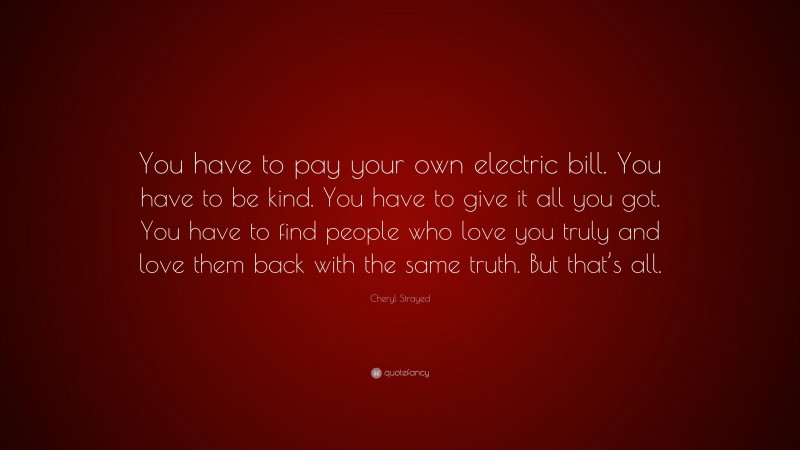 Cheryl Strayed Quote: “You have to pay your own electric bill. You have to be kind. You have to give it all you got. You have to find people who love you truly and love them back with the same truth. But that’s all.”