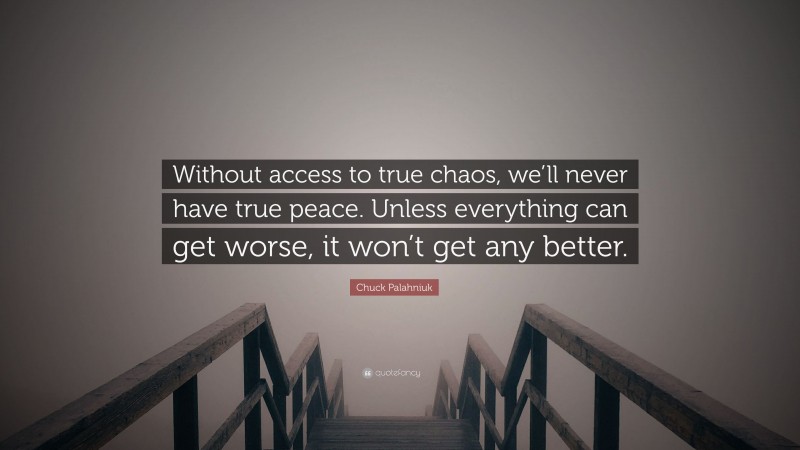 Chuck Palahniuk Quote: “Without access to true chaos, we’ll never have true peace. Unless everything can get worse, it won’t get any better.”