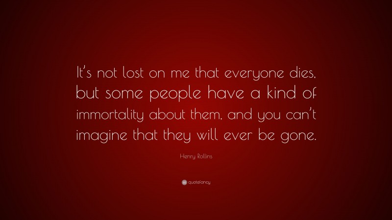 Henry Rollins Quote: “It’s not lost on me that everyone dies, but some people have a kind of immortality about them, and you can’t imagine that they will ever be gone.”