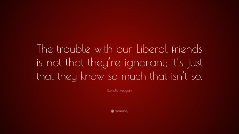 Ronald Reagan Quote: “The trouble with our Liberal friends is not that they’re ignorant; it’s just that they know so much that isn’t so.”