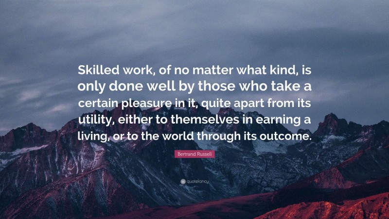 Bertrand Russell Quote: “Skilled work, of no matter what kind, is only done well by those who take a certain pleasure in it, quite apart from its utility, either to themselves in earning a living, or to the world through its outcome.”