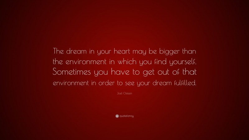Joel Osteen Quote: “The dream in your heart may be bigger than the environment in which you find yourself. Sometimes you have to get out of that environment in order to see your dream fulfilled.”
