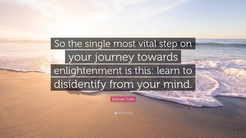 Eckhart Tolle Quote: “So the single most vital step on your journey towards enlightenment is this: learn to disidentify from your mind.”