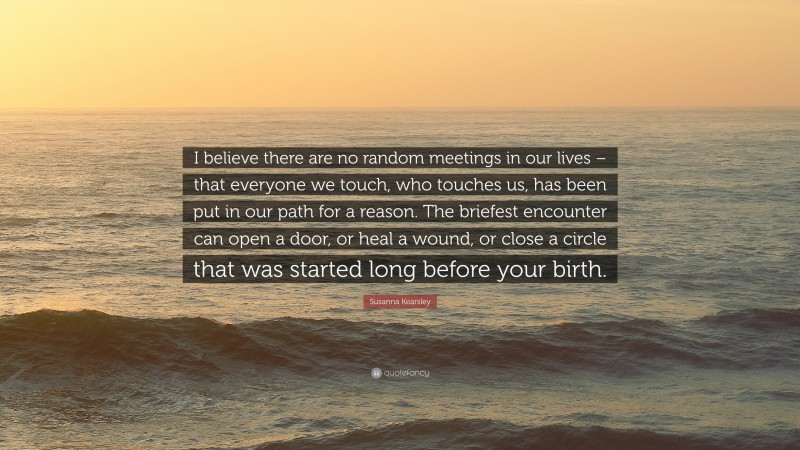 Susanna Kearsley Quote: “I believe there are no random meetings in our lives – that everyone we touch, who touches us, has been put in our path for a reason. The briefest encounter can open a door, or heal a wound, or close a circle that was started long before your birth.”