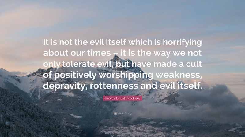 George Lincoln Rockwell Quote: “It is not the evil itself which is horrifying about our times – it is the way we not only tolerate evil, but have made a cult of positively worshipping weakness, depravity, rottenness and evil itself.”