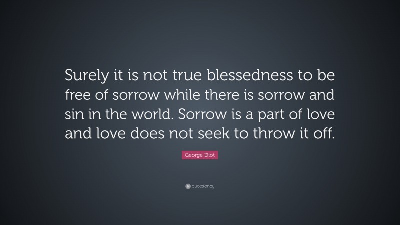 George Eliot Quote: “Surely it is not true blessedness to be free of sorrow while there is sorrow and sin in the world. Sorrow is a part of love and love does not seek to throw it off.”