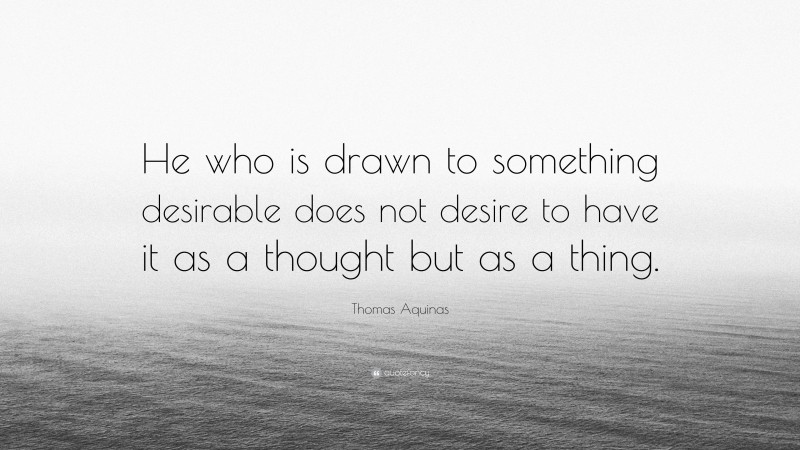 Thomas Aquinas Quote: “He who is drawn to something desirable does not desire to have it as a thought but as a thing.”