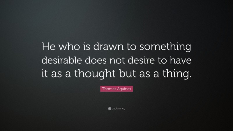 Thomas Aquinas Quote: “He who is drawn to something desirable does not desire to have it as a thought but as a thing.”