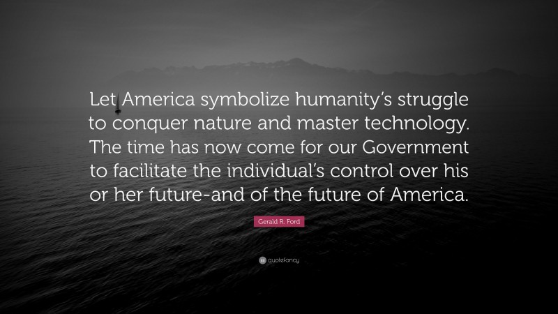 Gerald R. Ford Quote: “Let America symbolize humanity’s struggle to conquer nature and master technology. The time has now come for our Government to facilitate the individual’s control over his or her future-and of the future of America.”