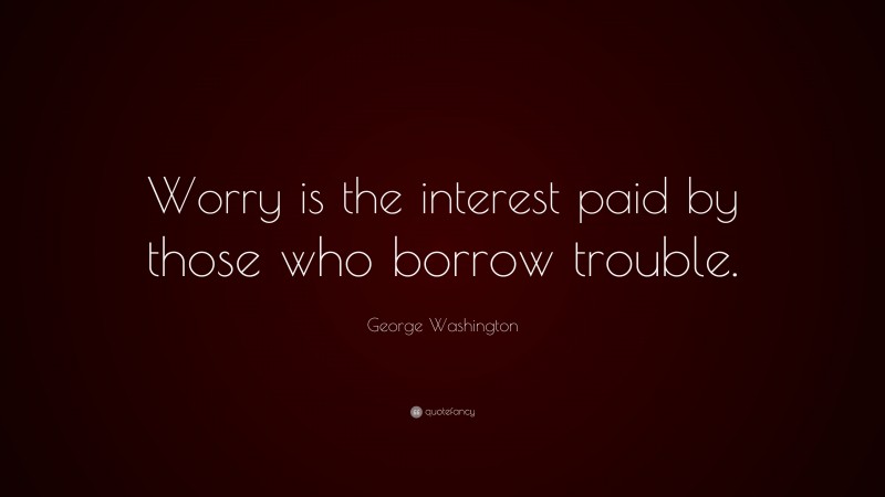 George Washington Quote: “Worry is the interest paid by those who borrow trouble.”