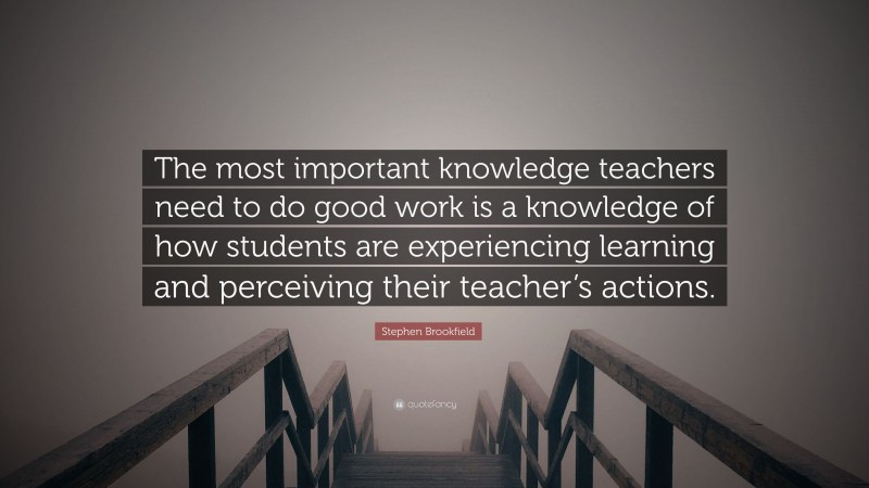 Stephen Brookfield Quote: “The most important knowledge teachers need to do good work is a knowledge of how students are experiencing learning and perceiving their teacher’s actions.”