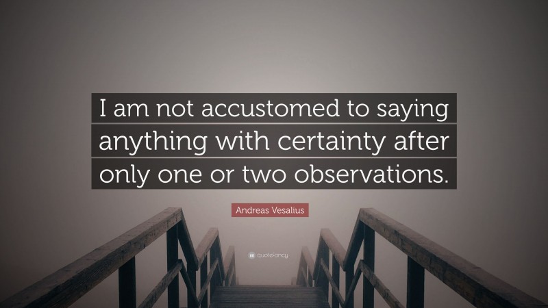 Andreas Vesalius Quote: “I am not accustomed to saying anything with certainty after only one or two observations.”