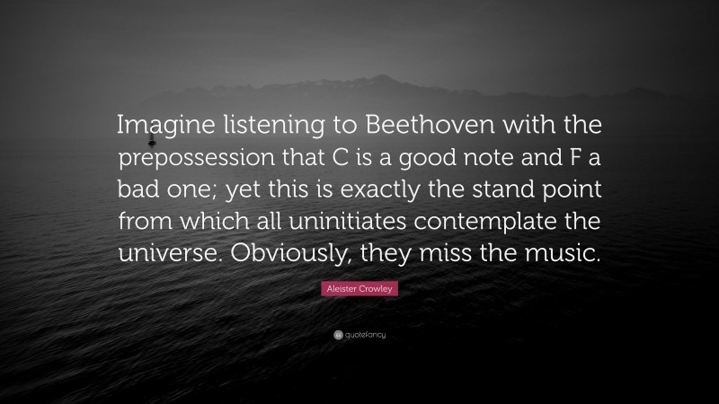 Aleister Crowley Quote: “Imagine listening to Beethoven with the prepossession that C is a good note and F a bad one; yet this is exactly the stand point from which all uninitiates contemplate the universe. Obviously, they miss the music.”