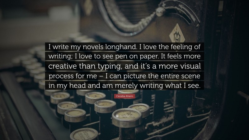 Cecelia Ahern Quote: “I write my novels longhand. I love the feeling of writing; I love to see pen on paper. It feels more creative than typing, and it’s a more visual process for me – I can picture the entire scene in my head and am merely writing what I see.”
