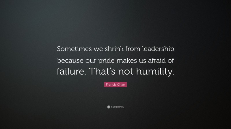 Francis Chan Quote: “Sometimes we shrink from leadership because our pride makes us afraid of failure. That’s not humility.”