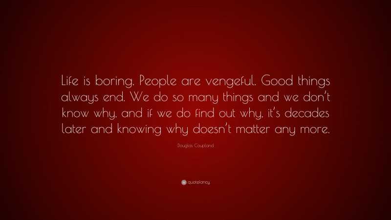 Douglas Coupland Quote: “Life is boring. People are vengeful. Good things always end. We do so many things and we don’t know why, and if we do find out why, it’s decades later and knowing why doesn’t matter any more.”